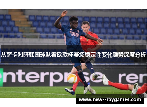 从萨卡对阵韩国球队看欧联杯赛场稳定性变化趋势深度分析