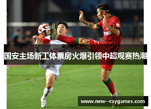 国安主场新工体票房火爆引领中超观赛热潮