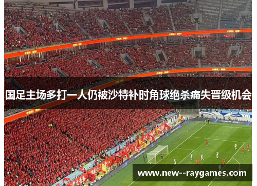 国足主场多打一人仍被沙特补时角球绝杀痛失晋级机会