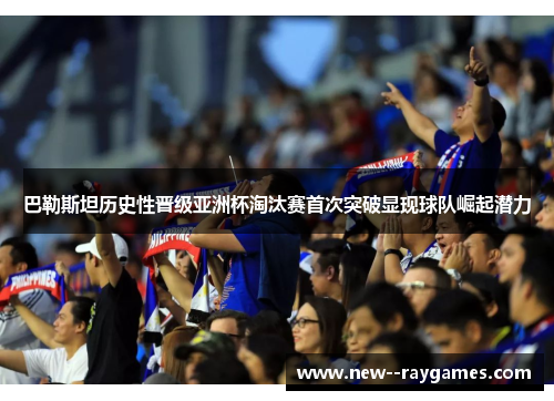 巴勒斯坦历史性晋级亚洲杯淘汰赛首次突破显现球队崛起潜力