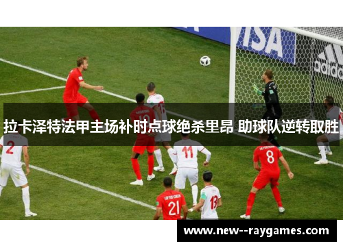 拉卡泽特法甲主场补时点球绝杀里昂 助球队逆转取胜 拉卡泽特法甲主场补时点球绝杀里昂 助球队逆转取胜