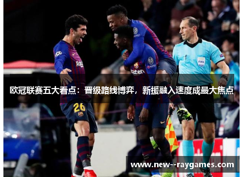 欧冠联赛五大看点:晋级路线博弈,新援融入速度成最大焦点 欧冠联赛五大看点:晋级路线博弈,新援融入速度成最大焦点