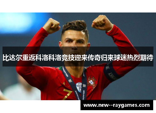 比达尔重返科洛科洛竞技迎来传奇归来球迷热烈期待 比达尔重返科洛科洛竞技迎来传奇归来球迷热烈期待