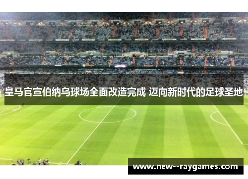 皇马官宣伯纳乌球场全面改造完成 迈向新时代的足球圣地 皇马官宣伯纳乌球场全面改造完成 迈向新时代的足球圣地