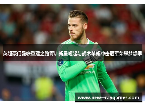 英超豪门曼联重建之路青训新星崛起与战术革新冲击冠军荣耀梦想季 英超豪门曼联重建之路青训新星崛起与战术革新冲击冠军荣耀梦想季