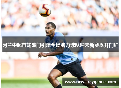 阿兰中超首轮破门引爆全场助力球队迎来新赛季开门红
