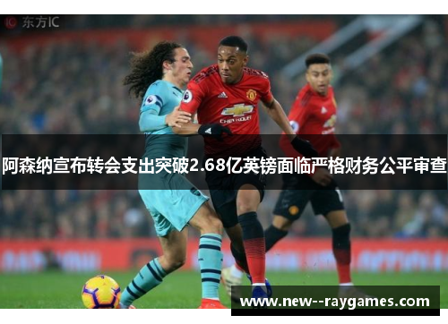 阿森纳宣布转会支出突破2.68亿英镑面临严格财务公平审查