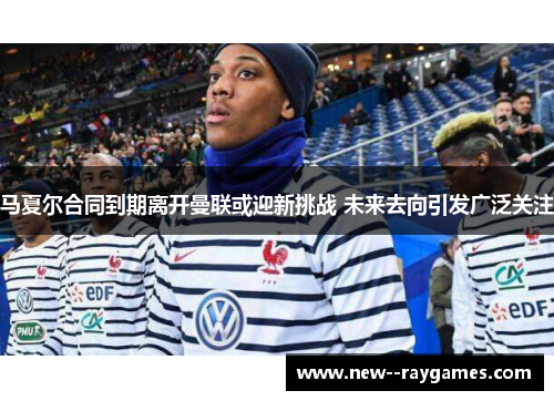 马夏尔合同到期离开曼联或迎新挑战 未来去向引发广泛关注
