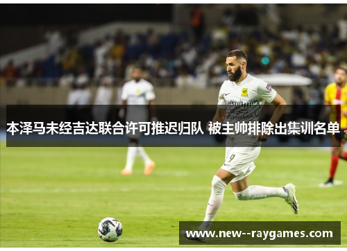 本泽马未经吉达联合许可推迟归队 被主帅排除出集训名单 本泽马未经吉达联合许可推迟归队 被主帅排除出集训名单