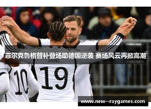 菲尔克鲁格替补登场助德国逆袭 赛场风云再掀高潮