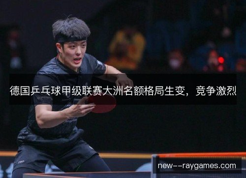 德国乒乓球甲级联赛大洲名额格局生变，竞争激烈