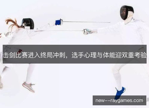 击剑比赛进入终局冲刺，选手心理与体能迎双重考验